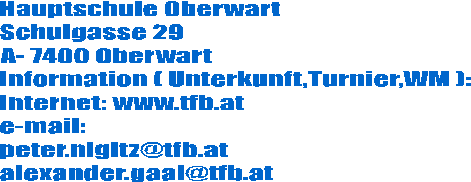 Hauptschule Oberwart
Schulgasse 29
A- 7400 Oberwart
Information ( Unterkunft,Turnier,WM ):
Internet: www.tfb.at
e-mail:
peter.nigitz@tfb.at
alexander.gaal@tfb.at