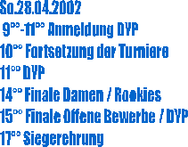 So.28.04.2002
 9��-11�� Anmeldung DYP
10�� Fortsetzung der Turniere
11�� DYP
14�� Finale Damen / Rookies
15�� Finale Offene Bewerbe / DYP
17�� Siegerehrung
