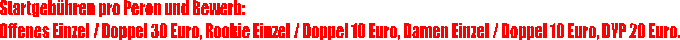 Startgeb�hren pro Peron und Bewerb:
Offenes Einzel / Doppel 30 Euro, Rookie Einzel / Doppel 10 Euro, Damen Einzel / Doppel 10 Euro, DYP 20 Euro.
