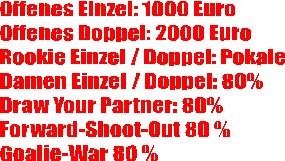 Offenes Einzel: 1000 Euro
Offenes Doppel: 2000 Euro
Rookie Einzel / Doppel: Pokale
Damen Einzel / Doppel: 80%
Draw Your Partner: 80% 
Forward-Shoot-Out 80 %
Goalie-War 80 %