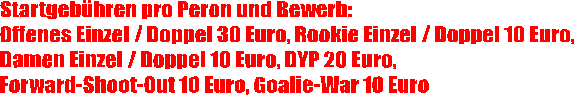 Startgeb�hren pro Peron und Bewerb:
Offenes Einzel / Doppel 30 Euro, Rookie Einzel / Doppel 10 Euro, 
Damen Einzel / Doppel 10 Euro, DYP 20 Euro, 
Forward-Shoot-Out 10 Euro, Goalie-War 10 Euro